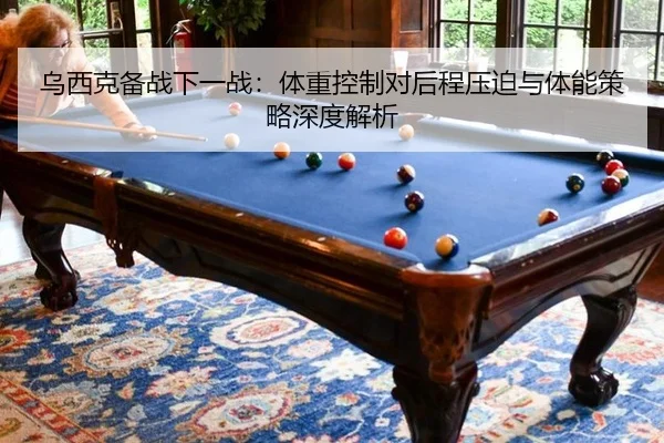 乌西克备战下一战：体重控制对后程压迫与体能策略深度解析